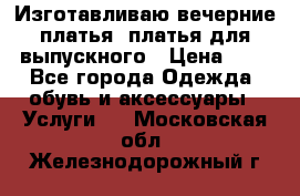 Изготавливаю вечерние платья, платья для выпускного › Цена ­ 1 - Все города Одежда, обувь и аксессуары » Услуги   . Московская обл.,Железнодорожный г.